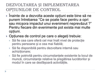 DEZVOLTAREA ȘI IMPLEMENTAREA
OPȚIUNILOR DE CONTROL
 Înainte de a dezvolta aceste opțiuni este bine să ne
punem întrebarea ”Ce se poate face pentru a opri
sau micșora impactul unui eveniment neprevăzut ?”
Pentru fiecare din evenimente pot exista mai multe
opțiuni.
 Opțiunea de control pe care o alegeți trebuie:
 Să fie cea care oferă cel mai înalt nivel de protecție
pentru persoane și e cea mai fiabilă;
 Să fie disponibilă pentru dezvoltare internă sau
achiziționare;
 Să fie potrivită pentru circumstanțele existente la locul de
muncă, circumstanțe relative la pregătirea lucrătorilor și
modul în care se desfășoară activitățile.
 