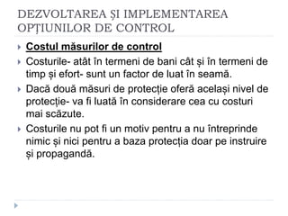 DEZVOLTAREA ȘI IMPLEMENTAREA
OPȚIUNILOR DE CONTROL
 Costul măsurilor de control
 Costurile- atât în termeni de bani cât și în termeni de
timp și efort- sunt un factor de luat în seamă.
 Dacă două măsuri de protecție oferă același nivel de
protecție- va fi luată în considerare cea cu costuri
mai scăzute.
 Costurile nu pot fi un motiv pentru a nu întreprinde
nimic și nici pentru a baza protecția doar pe instruire
și propagandă.
 