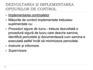 DEZVOLTAREA ȘI IMPLEMENTAREA
OPȚIUNILOR DE CONTROL
 Implementarea controalelor
 Măsurile de control implementate trebuiesc
suplimentate cu:
 Proceduri sigure de lucru - trebuie dezvoltată o
procedură sigură de lucru care descrie sarcina,
identifică pericolele și documentează cum sarcina e
executată astfel încât să minimizeze pericolele.
 Instruire și informare
 Supervizare.
 