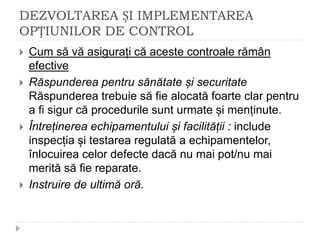 DEZVOLTAREA ȘI IMPLEMENTAREA
OPȚIUNILOR DE CONTROL
 Cum să vă asigurați că aceste controale rămân
efective
 Răspunderea pentru sănătate și securitate
Răspunderea trebuie să fie alocată foarte clar pentru
a fi sigur că procedurile sunt urmate și menținute.
 Întreținerea echipamentului și facilității : include
inspecția și testarea regulată a echipamentelor,
înlocuirea celor defecte dacă nu mai pot/nu mai
merită să fie reparate.
 Instruire de ultimă oră.
 