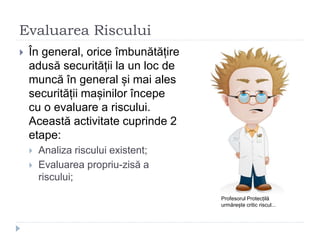 Evaluarea Riscului
 În general, orice îmbunătățire
adusă securității la un loc de
muncă în general și mai ales
securității mașinilor începe
cu o evaluare a riscului.
Această activitate cuprinde 2
etape:
 Analiza riscului existent;
 Evaluarea propriu-zisă a
riscului;
Profesorul Protecțilă
urmărește critic riscul...
 