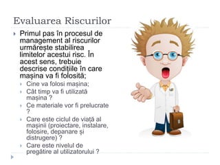 Evaluarea Riscurilor
 Primul pas în procesul de
management al riscurilor
urmărește stabilirea
limitelor acestui risc. În
acest sens, trebuie
descrise condițiile în care
mașina va fi folosită;
 Cine va folosi mașina;
 Cât timp va fi utilizată
mașina ?
 Ce materiale vor fi prelucrate
?
 Care este ciclul de viață al
mașinii (proiectare, instalare,
folosire, depanare și
distrugere) ?
 Care este nivelul de
pregătire al utilizatorului ?
 