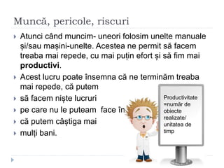 Muncă, pericole, riscuri
 Atunci când muncim- uneori folosim unelte manuale
și/sau mașini-unelte. Acestea ne permit să facem
treaba mai repede, cu mai puțin efort și să fim mai
productivi.
 Acest lucru poate însemna că ne terminăm treaba
mai repede, că putem
 să facem niște lucruri
 pe care nu le puteam face înainte,
 că putem câștiga mai
 mulți bani.
Productivitate
=număr de
obiecte
realizate/
unitatea de
timp
 
