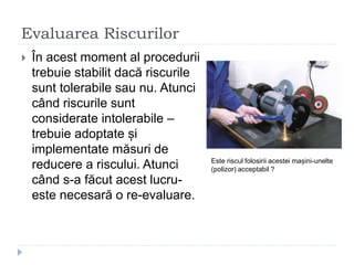 Evaluarea Riscurilor
 În acest moment al procedurii
trebuie stabilit dacă riscurile
sunt tolerabile sau nu. Atunci
când riscurile sunt
considerate intolerabile –
trebuie adoptate și
implementate măsuri de
reducere a riscului. Atunci
când s-a făcut acest lucru-
este necesară o re-evaluare.
Este riscul folosirii acestei mașini-unelte
(polizor) acceptabil ?
 