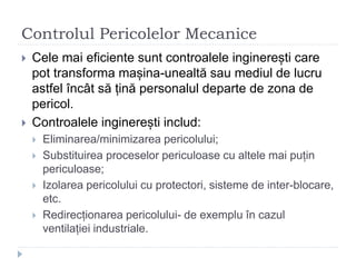 Controlul Pericolelor Mecanice
 Cele mai eficiente sunt controalele inginerești care
pot transforma mașina-unealtă sau mediul de lucru
astfel încât să țină personalul departe de zona de
pericol.
 Controalele inginerești includ:
 Eliminarea/minimizarea pericolului;
 Substituirea proceselor periculoase cu altele mai puțin
periculoase;
 Izolarea pericolului cu protectori, sisteme de inter-blocare,
etc.
 Redirecționarea pericolului- de exemplu în cazul
ventilației industriale.
 