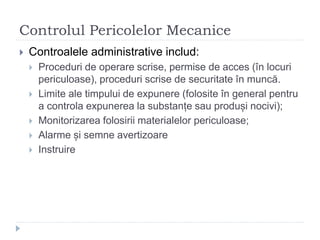 Controlul Pericolelor Mecanice
 Controalele administrative includ:
 Proceduri de operare scrise, permise de acces (în locuri
periculoase), proceduri scrise de securitate în muncă.
 Limite ale timpului de expunere (folosite în general pentru
a controla expunerea la substanțe sau produși nocivi);
 Monitorizarea folosirii materialelor periculoase;
 Alarme și semne avertizoare
 Instruire
 