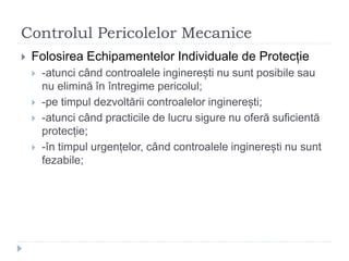 Controlul Pericolelor Mecanice
 Folosirea Echipamentelor Individuale de Protecție
 -atunci când controalele inginerești nu sunt posibile sau
nu elimină în întregime pericolul;
 -pe timpul dezvoltării controalelor inginerești;
 -atunci când practicile de lucru sigure nu oferă suficientă
protecție;
 -în timpul urgențelor, când controalele inginerești nu sunt
fezabile;
 