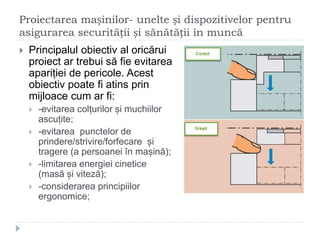 Proiectarea mașinilor- unelte și dispozitivelor pentru
asigurarea securității și sănătății în muncă
 Principalul obiectiv al oricărui
proiect ar trebui să fie evitarea
apariției de pericole. Acest
obiectiv poate fi atins prin
mijloace cum ar fi:
 -evitarea colțurilor și muchiilor
ascuțite;
 -evitarea punctelor de
prindere/strivire/forfecare și
tragere (a persoanei în mașină);
 -limitarea energiei cinetice
(masă și viteză);
 -considerarea principiilor
ergonomice;
 