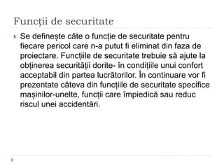 Funcții de securitate
 Se definește câte o funcție de securitate pentru
fiecare pericol care n-a putut fi eliminat din faza de
proiectare. Funcțiile de securitate trebuie să ajute la
obținerea securității dorite- în condițiile unui confort
acceptabil din partea lucrătorilor. În continuare vor fi
prezentate câteva din funcțiile de securitate specifice
mașinilor-unelte, funcții care împiedică sau reduc
riscul unei accidentări.
 