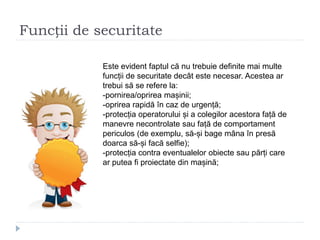 Funcții de securitate
Este evident faptul că nu trebuie definite mai multe
funcții de securitate decât este necesar. Acestea ar
trebui să se refere la:
-pornirea/oprirea mașinii;
-oprirea rapidă în caz de urgență;
-protecția operatorului și a colegilor acestora față de
manevre necontrolate sau față de comportament
periculos (de exemplu, să-și bage mâna în presă
doarca să-și facă selfie);
-protecția contra eventualelor obiecte sau părți care
ar putea fi proiectate din mașină;
 