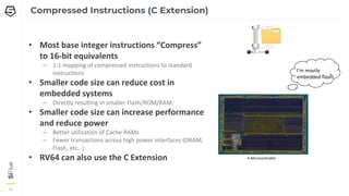 15
15
15
Compressed Instructions (C Extension)
• Most base integer instructions “Compress”
to 16-bit equivalents
– 1:1 mapping of compressed instructions to standard
instructions
• Smaller code size can reduce cost in
embedded systems
– Directly resulting in smaller Flash/ROM/RAM
• Smaller code size can increase performance
and reduce power
– Better utilization of Cache RAMs
– Fewer transactions across high power interfaces (DRAM,
Flash, etc…)
• RV64 can also use the C Extension
I’m mostly
embedded flash
A Microcontroller
 