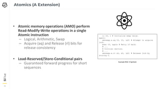 16
16
16
Atomics (A Extension)
• Atomic memory operations (AMO) perform
Read-Modify-Write operations in a single
Atomic instruction
– Logical, Arithmetic, Swap
– Acquire (aq) and Release (rl) bits for
release consistency
• Load-Reserved/Store-Conditional pairs
– Guaranteed forward progress for short
sequences
li t0, 1 # Initialize swap value.
again:
amoswap.w.aq t0, t0, (a0) # Attempt to acquire
lock.
bnez t0, again # Retry if held.
# ...
# Critical section.
# ...
amoswap.w.rl x0, x0, (a0) # Release lock by
storing 0.
Example RISC-V Spinlock
 
