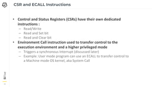 18
18
18
CSR and ECALL Instructions
• Control and Status Registers (CSRs) have their own dedicated
instructions :
– Read/Write
– Read and Set bit
– Read and Clear bit
• Environment Call instruction used to transfer control to the
execution environment and a higher privileged mode
– Triggers a synchronous Interrupt (discussed later)
– Example: User mode program can use an ECALL to transfer control to
a Machine mode OS kernel, aka System Call
 