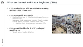 20
20
20
What are Control and Status Registers (CSRs)
• CSRs are Registers which contain the working
state of a RISC-V machine
• CSRs are specific to a Mode
– Machine Mode has ~17 CSRs (not including performance
monitor CSRs)
– Supervisor Mode has a similar number, though most are
subsets of their equivalent Machine Mode CSRs
• Machine Mode can also access Supervisor CSRs
• CSRs are defined in the RISC-V privileged
specification
– We will cover a few key CSRs here
 