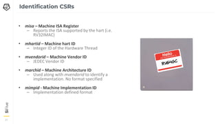 21
21
21
Identification CSRs
• misa – Machine ISA Register
– Reports the ISA supported by the hart (i.e.
RV32IMAC)
• mhartid – Machine hart ID
– Integer ID of the Hardware Thread
• mvendorid – Machine Vendor ID
– JEDEC Vendor ID
• marchid – Machine Architecture ID
– Used along with mvendorid to identify a
implementation. No format specified
• mimpid - Machine Implementation ID
– Implementation defined format
 
