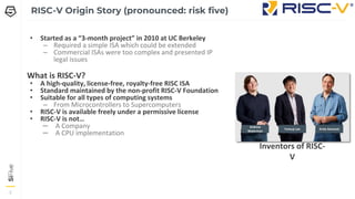 2
2
2
RISC-V Origin Story (pronounced: risk five)
• Started as a “3-month project” in 2010 at UC Berkeley
– Required a simple ISA which could be extended
– Commercial ISAs were too complex and presented IP
legal issues
What is RISC-V?
• A high-quality, license-free, royalty-free RISC ISA
• Standard maintained by the non-profit RISC-V Foundation
• Suitable for all types of computing systems
– From Microcontrollers to Supercomputers
• RISC-V is available freely under a permissive license
• RISC-V is not…
– A Company
– A CPU implementation
Yunsup Lee Krste Asanovic
Andrew
Waterman
Inventors of RISC-
V
 