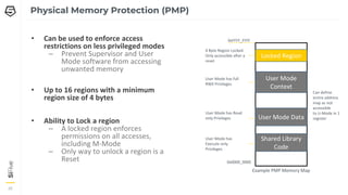 26
26
26
Physical Memory Protection (PMP)
• Can be used to enforce access
restrictions on less privileged modes
– Prevent Supervisor and User
Mode software from accessing
unwanted memory
• Up to 16 regions with a minimum
region size of 4 bytes
• Ability to Lock a region
– A locked region enforces
permissions on all accesses,
including M-Mode
– Only way to unlock a region is a
Reset
Locked Region
User Mode
Context
User Mode Data
0xFFFF_FFFF
0x0000_0000
4 Byte Region Locked.
Only accessible after a
reset
User Mode has full
RWX Privileges
User Mode has Read
only Privileges
Shared Library
Code
User Mode has
Execute only
Privileges
Example PMP Memory Map
Can define
entire address
map as not
accessible
to U-Mode in 1
register
 