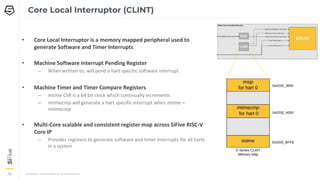 CONFIDENTIAL – COPYRIGHT 2018 SIFIVE. ALL RIGHTS RESERVED.
36
36
36
Core Local Interruptor (CLINT)
• Core Local Interruptor is a memory mapped peripheral used to
generate Software and Timer Interrupts
• Machine Software Interrupt Pending Register
– When written to, will pend a hart specific software interrupt
• Machine Timer and Timer Compare Registers
– mtime CSR is a 64 bit clock which continually increments
– mtimecmp will generate a hart specific interrupt when mtime =
mtimecmp
• Multi-Core scalable and consistent register map across SiFive RISC-V
Core IP
– Provides registers to generate software and timer interrupts for all harts
in a system
 