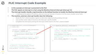 39
39
39
• In this example an interrupt is presented to the PLIC
• The PLIC signals an interrupt to a hart using the Machine External Interrupt (interrupt 11)
• The interrupt handler (handle_trap) branches to the defined function to handle the Machine External Interrupt
– C Code placed the address of machine_external_interrupt function in location 11 of the async_handler vector table
• The machine_external_interrupt handler does the following:
– Reads the PLIC’s claim/complete register to determine highest priority pending interrupt
– Uses another vector table to branch to the interrupt’s specific handler
– Completes the interrupt by writing the interrupt number back to the PLIC’s claim/complete
PLIC Interrupt Code Example
void handle_trap(void) __attribute((interrupt));
void handle_trap()
{
unsigned long mcause = read_csr(mcause);
if (mcause & MCAUSE_INT) {
//mask interrupt bit and branch to handler
isr_handler[mcause & MCAUSE_CAUSE] ();
} else {
//synchronous exception, branch to handler
exception_handler[mcause & MCAUSE_CAUSE]();
}
}
//install PLIC handler at MEIP Location
isr_handler[11] = machine_external_interrupt;
//write trap_entry address to mtvec
write_csr(mtvec, ((unsigned long)&handle_trap));
void machine_external_interrupt()
{
//get the highest priority pending PLIC interrupt
uint32_t int_num = plic.claim_comlete;
//branch to handler
plic_handler[int_num]();
//complete interrupt by writing interrupt number
back to PLIC
plic.claim_complete = int_num;
}
 