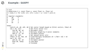 47
47
Example - SAXPY
# void
# saxpy(size_t n, const float a, const float *x, float *y)
# { size_t i; for (i=0; i<n; i++) { y[i] = a * x[i] + y[i];}}
#
# register arguments:
# a0 n
# fa0 a
# a1 x
# a2 y
saxpy:
vsetvli a4, a0, e32, m8 # Set vector length based on 32-bit vectors, Vlmul x8
vlw.v v0, (a1) # Get first vector x[i]
sub a0, a0, a4 # Decrement count
slli a4, a4, 2 # Multiply length by 4 vector elements
add a1, a1, a4 # Increment pointer
vlw.v v8, (a2) # Get second vector y[i]
vfmacc.vf v8, fa0, v0 # Fused Multiply Accumulate v8 = (fa0 * v0) + v8
vsw.v v8, (a2) # Store result
add a2, a2, a4 # Increment pointer
bnez a0, saxpy # Loop Back
ret # Finished
 
