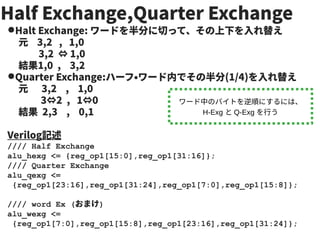Half Exchange,Quarter Exchange
●Halt Exchange: ワードを半分に切って、その上下を入れ替え
元 3,2 , 1,0
3,2 ⇔ 1,0
結果1,0 , 3,2
●Quarter Exchange:ハーフ・ワード内でその半分(1/4)を入れ替え
元 3,2 , 1,0
3⇔2 , 1⇔0
結果 2,3 , 0,1
Verilog記述
//// Half Exchange
alu_hexg <= {reg_op1[15:0],reg_op1[31:16]};
//// Quarter Exchange
alu_qexg <=
{reg_op1[23:16],reg_op1[31:24],reg_op1[7:0],reg_op1[15:8]};
//// word Ex (おまけ)
alu_wexg <=
{reg_op1[7:0],reg_op1[15:8],reg_op1[23:16],reg_op1[31:24]};
ワード中のバイトを逆順にするには、
H-Exg と Q-Exg を行う
 