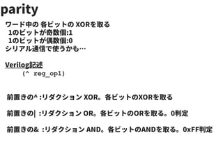 parity
ワード中の 各ビットの XORを取る
1のビットが奇数個:1
1のビットが偶数個:0
シリアル通信で使うかも…
Verilog記述
(^ reg_op1)
前置きの^ :リダクション XOR。各ビットのXORを取る
前置きの| :リダクション OR。各ビットのORを取る。0判定
前置きの& :リダクション AND。各ビットのANDを取る。0xFF判定
 