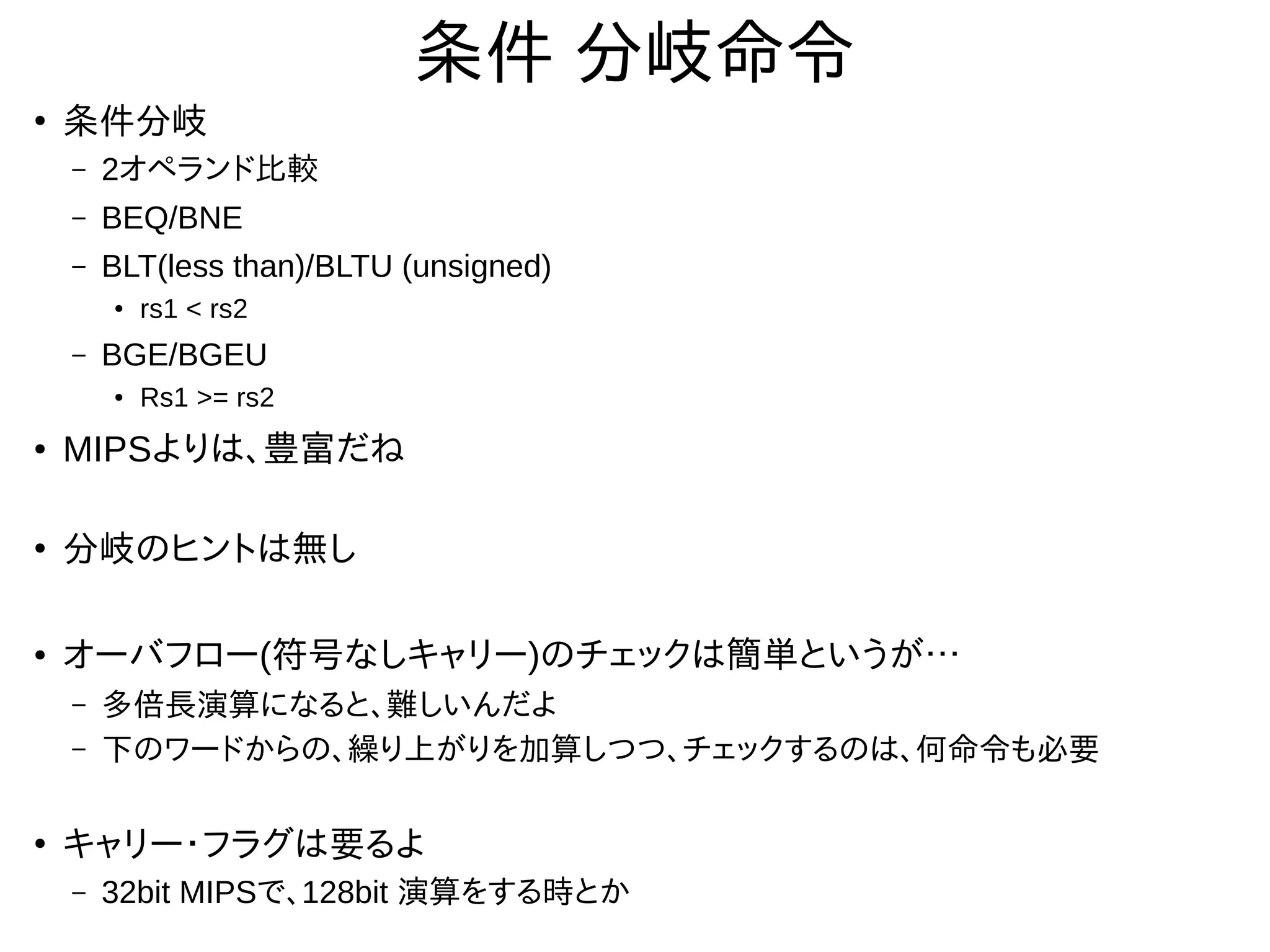 条件 分岐命令
●
条件分岐
– 2オペランド比較
– BEQ/BNE
– BLT(less than)/BLTU (unsigned)
● rs1 < rs2
– BGE/BGEU
●
Rs1 >= rs2
●
MIPSよりは、豊富だね
●
分岐のヒントは無し
●
オーバフロー(符号なしキャリー)のチェックは簡単というが…
– 多倍長演算になると、難しいんだよ
– 下のワードからの、繰り上がりを加算しつつ、チェックするのは、何命令も必要
●
キャリー・フラグは要るよ
– 32bit MIPSで、128bit 演算をする時とか
 
