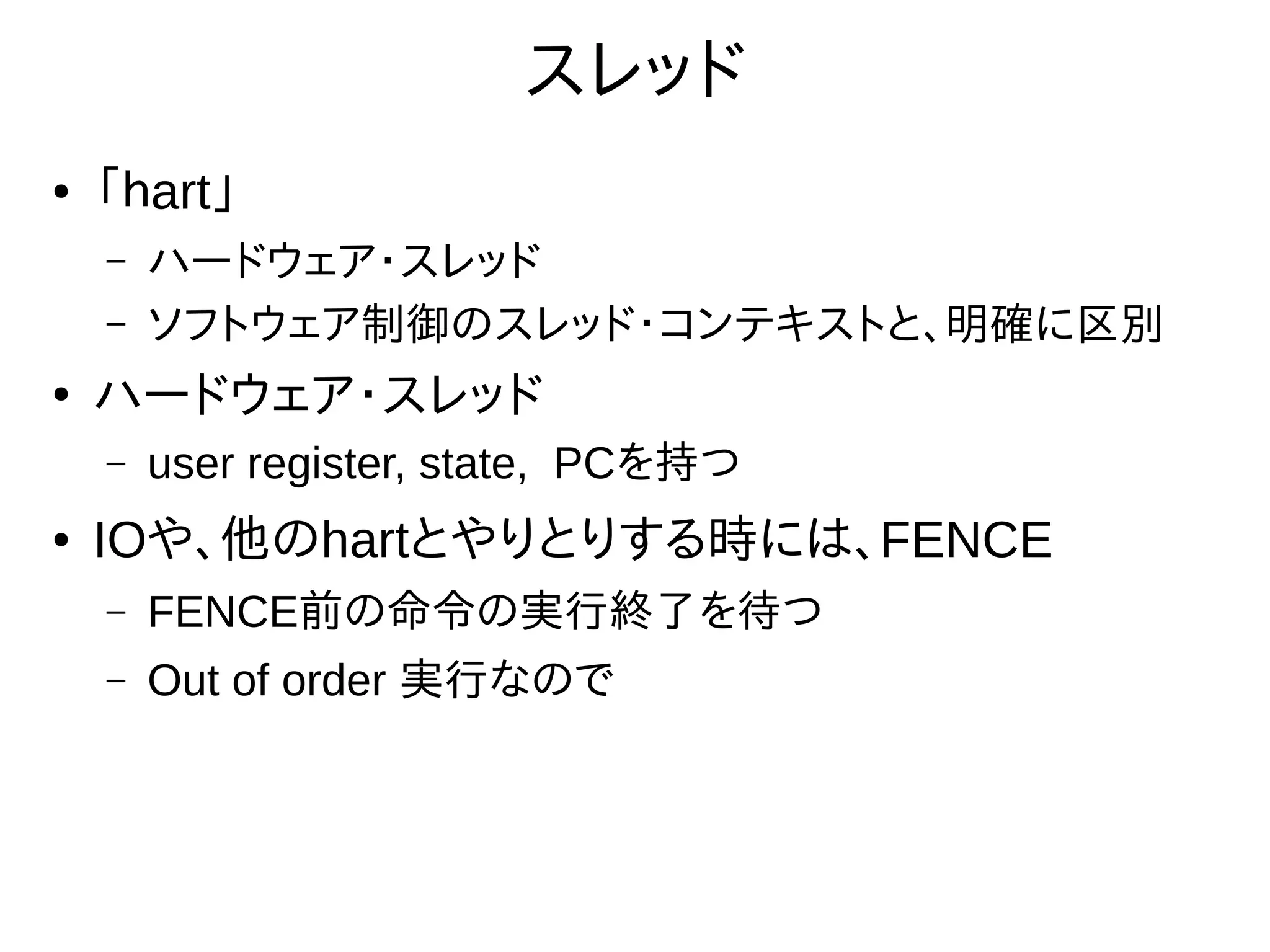 スレッド
● 「ｈart」
– ハードウェア・スレッド
– ソフトウェア制御のスレッド・コンテキストと、明確に区別
●
ハードウェア・スレッド
– user register, state, PCを持つ
● IOや、他のhartとやりとりする時には、FENCE
– FENCE前の命令の実行終了を待つ
– Out of order 実行なので
 