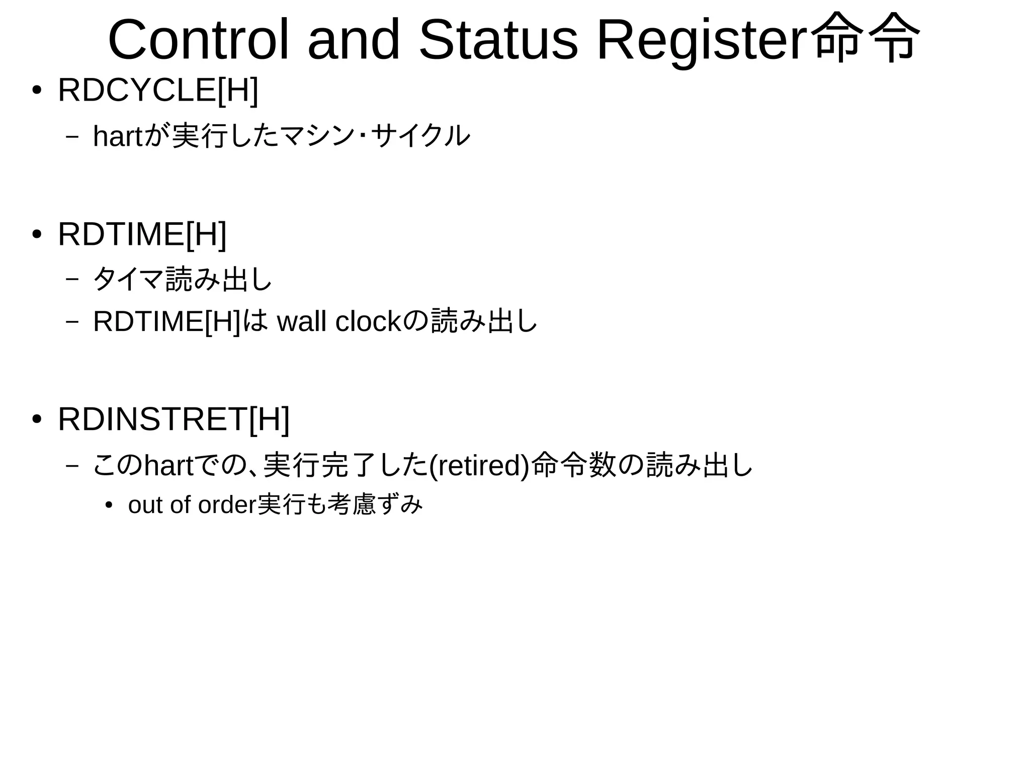 Control and Status Register命令
● RDCYCLE[H]
– hartが実行したマシン・サイクル
● RDTIME[H]
– タイマ読み出し
– RDTIME[H]は wall clockの読み出し
● RDINSTRET[H]
– このhartでの、実行完了した(retired)命令数の読み出し
● out of order実行も考慮ずみ
 