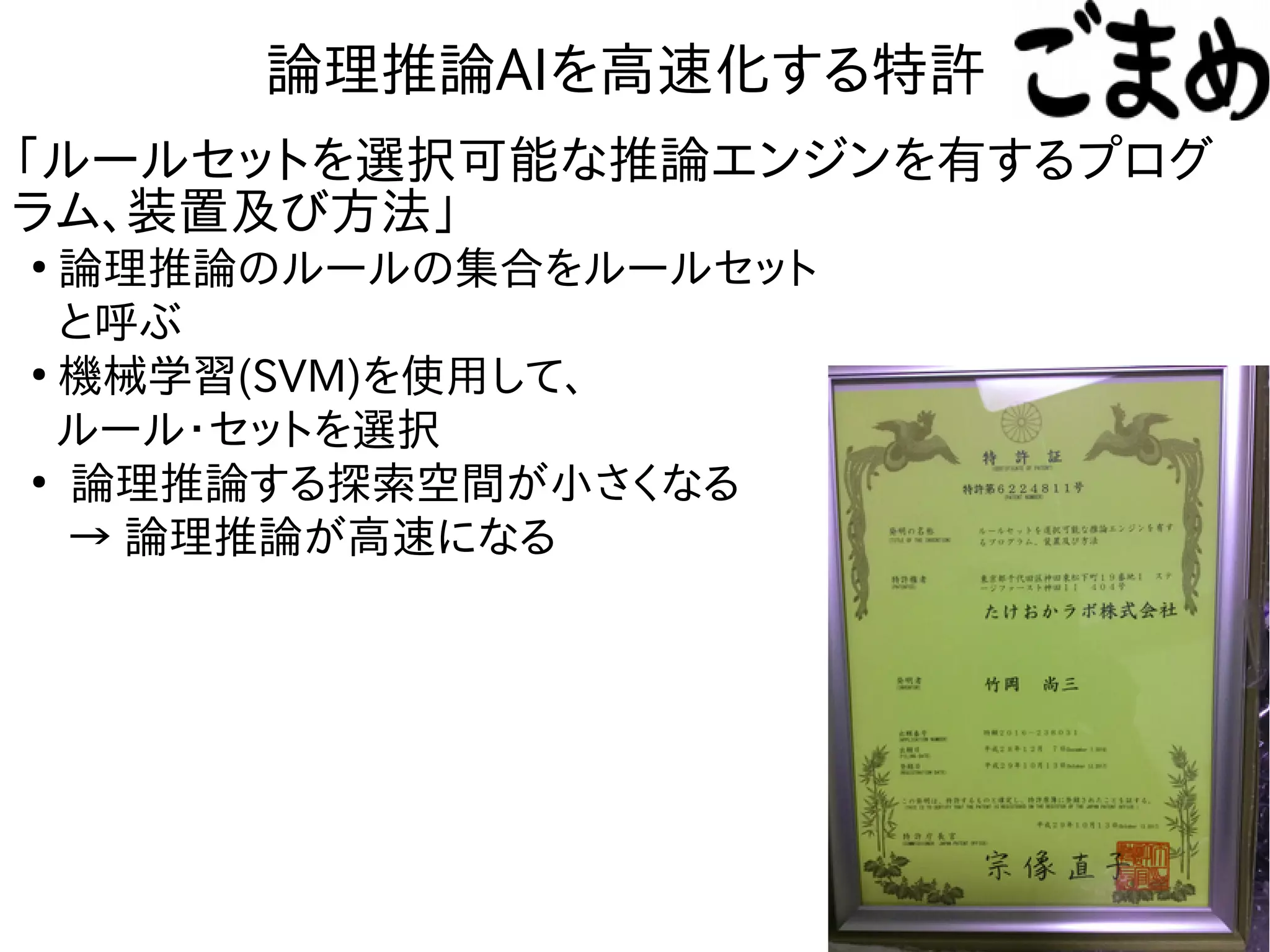 論理推論AIを高速化する特許
●
論理推論のルールの集合をルールセット
と呼ぶ
●
機械学習(SVM)を使用して、
ルール・セットを選択
●
論理推論する探索空間が小さくなる
→ 論理推論が高速になる
「ルールセットを選択可能な推論エンジンを有するプログ
ラム、装置及び方法」
 