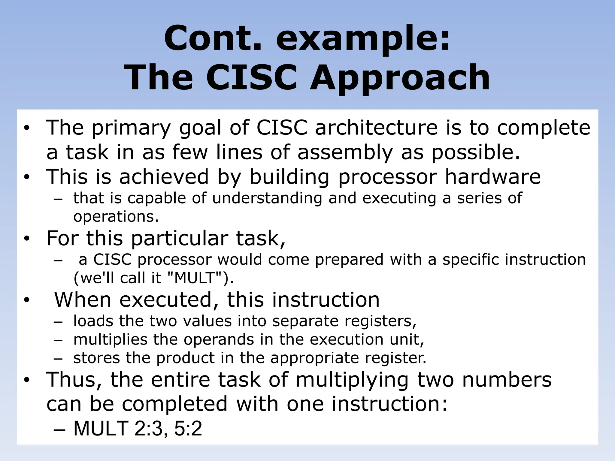 Cont. example:
The CISC Approach
• The primary goal of CISC architecture is to complete
a task in as few lines of assembly as possible.
• This is achieved by building processor hardware
– that is capable of understanding and executing a series of
operations.
• For this particular task,
– a CISC processor would come prepared with a specific instruction
(we'll call it "MULT").
• When executed, this instruction
– loads the two values into separate registers,
– multiplies the operands in the execution unit,
– stores the product in the appropriate register.
• Thus, the entire task of multiplying two numbers
can be completed with one instruction:
– MULT 2:3, 5:2
 