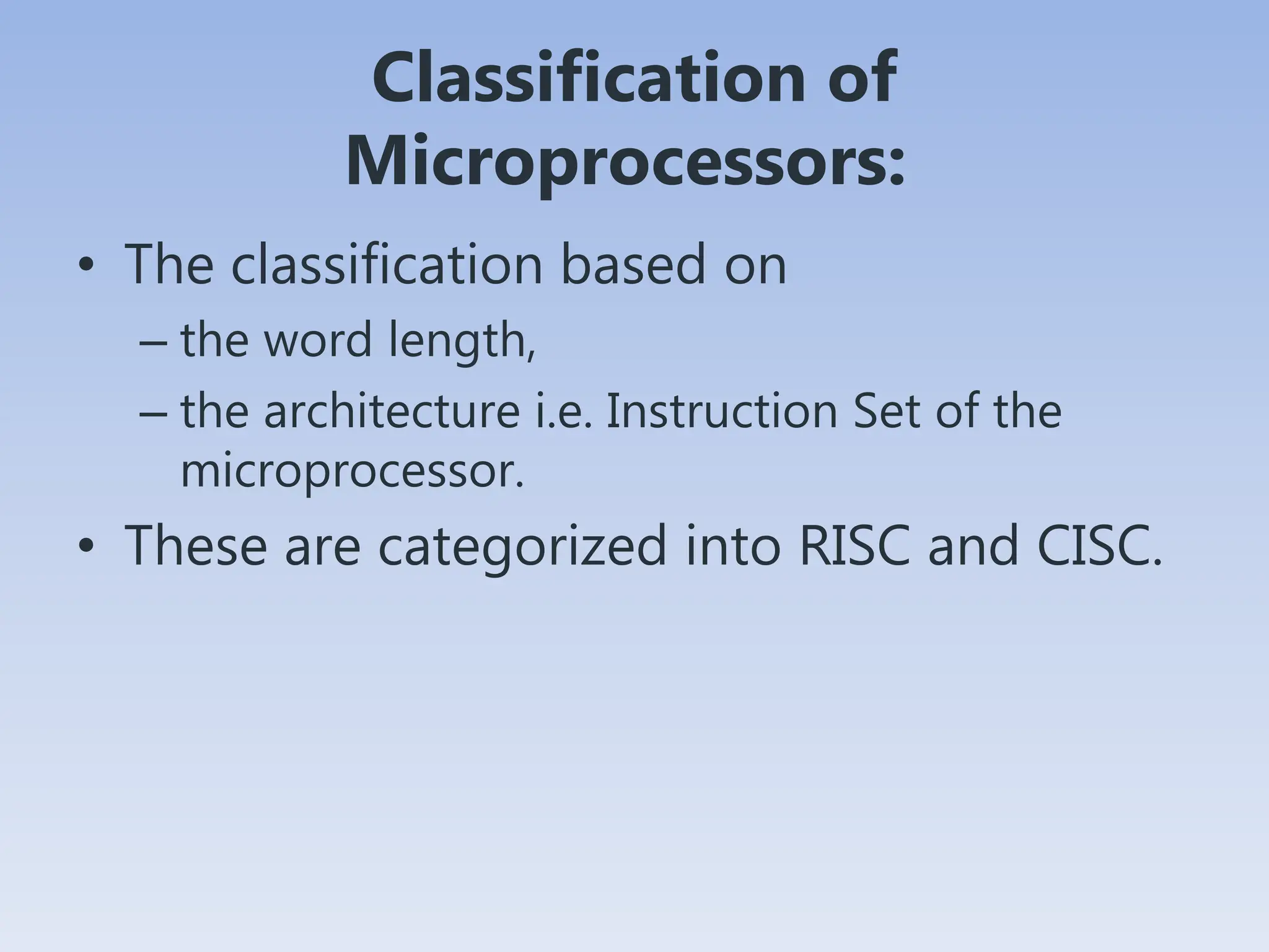 Classification of
Microprocessors:
• The classification based on
– the word length,
– the architecture i.e. Instruction Set of the
microprocessor.
• These are categorized into RISC and CISC.
 