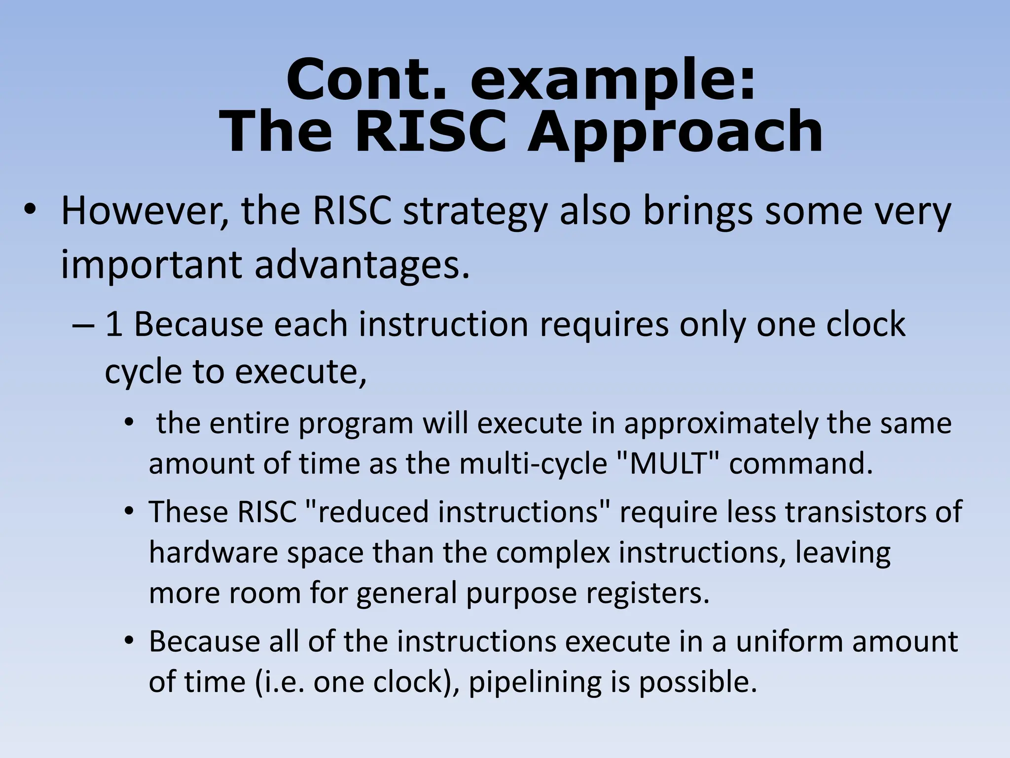 • However, the RISC strategy also brings some very
important advantages.
– 1 Because each instruction requires only one clock
cycle to execute,
• the entire program will execute in approximately the same
amount of time as the multi-cycle "MULT" command.
• These RISC "reduced instructions" require less transistors of
hardware space than the complex instructions, leaving
more room for general purpose registers.
• Because all of the instructions execute in a uniform amount
of time (i.e. one clock), pipelining is possible.
Cont. example:
The RISC Approach
 