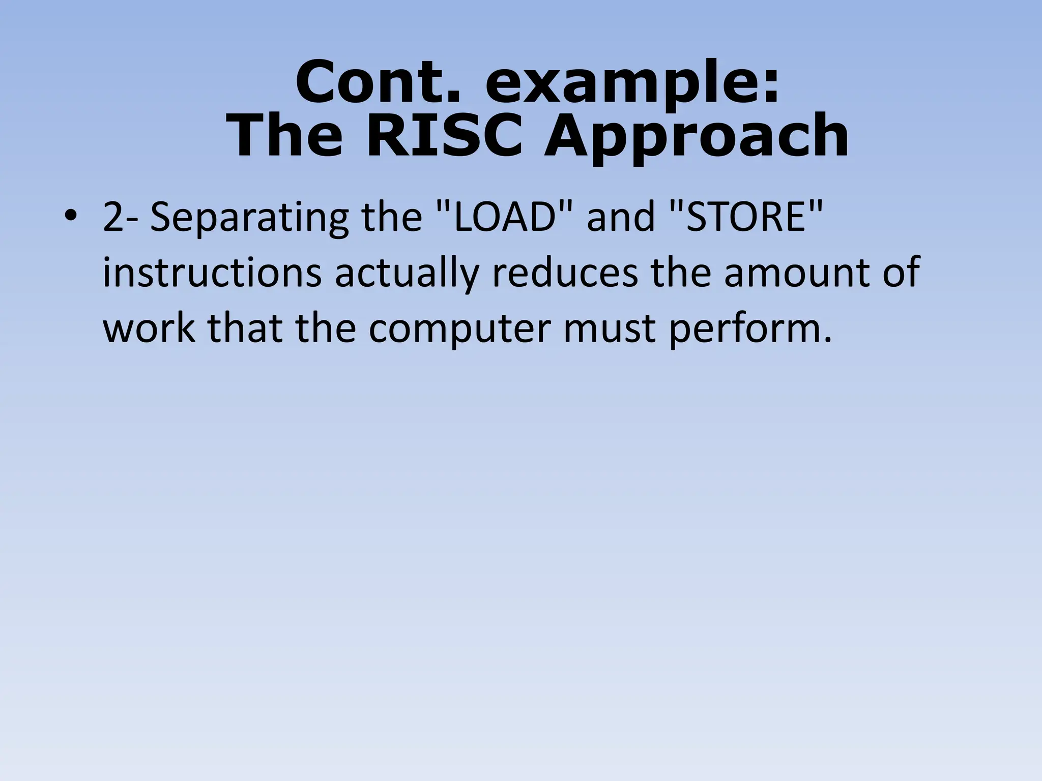• 2- Separating the "LOAD" and "STORE"
instructions actually reduces the amount of
work that the computer must perform.
Cont. example:
The RISC Approach
 
