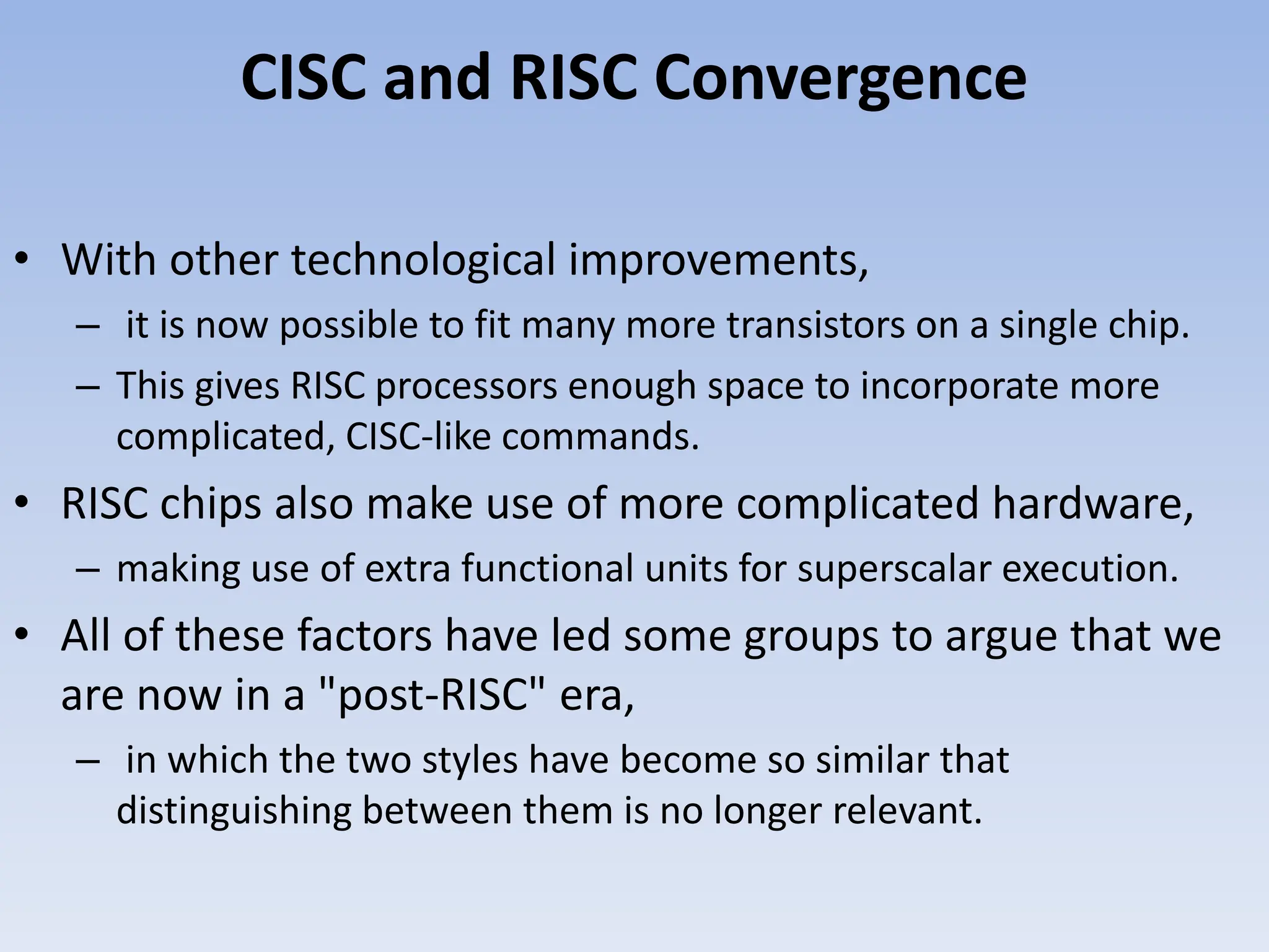 CISC and RISC Convergence
• With other technological improvements,
– it is now possible to fit many more transistors on a single chip.
– This gives RISC processors enough space to incorporate more
complicated, CISC-like commands.
• RISC chips also make use of more complicated hardware,
– making use of extra functional units for superscalar execution.
• All of these factors have led some groups to argue that we
are now in a "post-RISC" era,
– in which the two styles have become so similar that
distinguishing between them is no longer relevant.
 