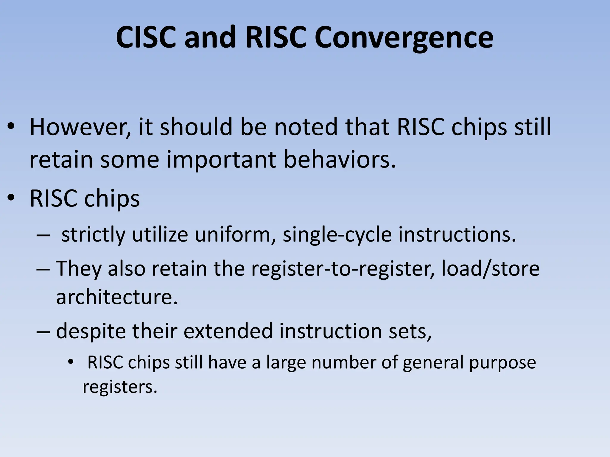 CISC and RISC Convergence
• However, it should be noted that RISC chips still
retain some important behaviors.
• RISC chips
– strictly utilize uniform, single-cycle instructions.
– They also retain the register-to-register, load/store
architecture.
– despite their extended instruction sets,
• RISC chips still have a large number of general purpose
registers.
 