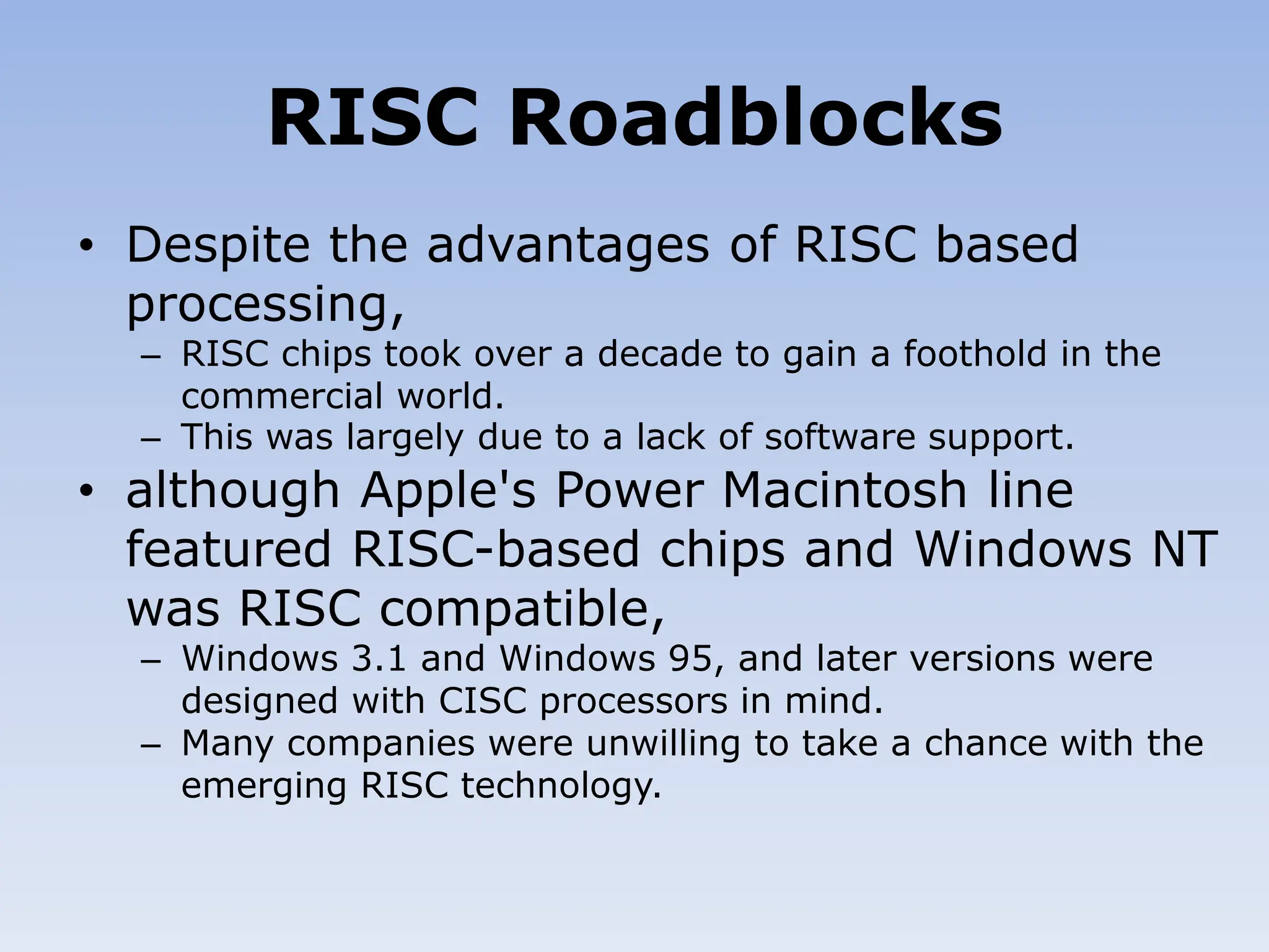 RISC Roadblocks
• Despite the advantages of RISC based
processing,
– RISC chips took over a decade to gain a foothold in the
commercial world.
– This was largely due to a lack of software support.
• although Apple's Power Macintosh line
featured RISC-based chips and Windows NT
was RISC compatible,
– Windows 3.1 and Windows 95, and later versions were
designed with CISC processors in mind.
– Many companies were unwilling to take a chance with the
emerging RISC technology.
 
