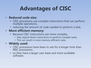 Advantages of CISC
• Reduced code size:
• CISC processors use complex instructions that can perform
multiple operations,
• reducing the amount of code needed to perform a task.
• More efficient memory:
• Because CISC instructions are more complex,
• they require fewer instructions to perform complex tasks,
• This can result in more memory-efficient code.
• Widely used:
• CISC processors have been in use for a longer time than
RISC processors,
• so they have a larger user base and more available
software.
 