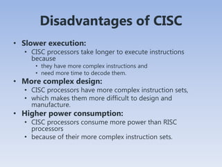 Disadvantages of CISC
• Slower execution:
• CISC processors take longer to execute instructions
because
• they have more complex instructions and
• need more time to decode them.
• More complex design:
• CISC processors have more complex instruction sets,
• which makes them more difficult to design and
manufacture.
• Higher power consumption:
• CISC processors consume more power than RISC
processors
• because of their more complex instruction sets.
 
