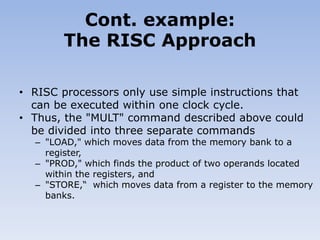 • RISC processors only use simple instructions that
can be executed within one clock cycle.
• Thus, the "MULT" command described above could
be divided into three separate commands
– "LOAD," which moves data from the memory bank to a
register,
– "PROD," which finds the product of two operands located
within the registers, and
– "STORE,“ which moves data from a register to the memory
banks.
Cont. example:
The RISC Approach
 
