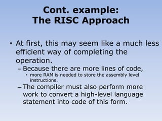 • At first, this may seem like a much less
efficient way of completing the
operation.
– Because there are more lines of code,
• more RAM is needed to store the assembly level
instructions.
– The compiler must also perform more
work to convert a high-level language
statement into code of this form.
Cont. example:
The RISC Approach
 