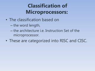Classification of
Microprocessors:
• The classification based on
– the word length,
– the architecture i.e. Instruction Set of the
microprocessor.
• These are categorized into RISC and CISC.
 