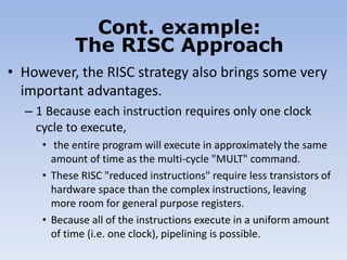• However, the RISC strategy also brings some very
important advantages.
– 1 Because each instruction requires only one clock
cycle to execute,
• the entire program will execute in approximately the same
amount of time as the multi-cycle "MULT" command.
• These RISC "reduced instructions" require less transistors of
hardware space than the complex instructions, leaving
more room for general purpose registers.
• Because all of the instructions execute in a uniform amount
of time (i.e. one clock), pipelining is possible.
Cont. example:
The RISC Approach
 