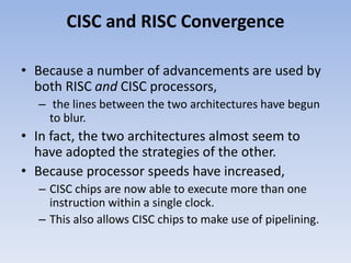 CISC and RISC Convergence
• Because a number of advancements are used by
both RISC and CISC processors,
– the lines between the two architectures have begun
to blur.
• In fact, the two architectures almost seem to
have adopted the strategies of the other.
• Because processor speeds have increased,
– CISC chips are now able to execute more than one
instruction within a single clock.
– This also allows CISC chips to make use of pipelining.
 