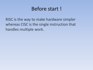 Before start !
RISC is the way to make hardware simpler
whereas CISC is the single instruction that
handles multiple work.
 