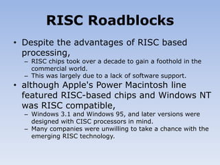 RISC Roadblocks
• Despite the advantages of RISC based
processing,
– RISC chips took over a decade to gain a foothold in the
commercial world.
– This was largely due to a lack of software support.
• although Apple's Power Macintosh line
featured RISC-based chips and Windows NT
was RISC compatible,
– Windows 3.1 and Windows 95, and later versions were
designed with CISC processors in mind.
– Many companies were unwilling to take a chance with the
emerging RISC technology.
 