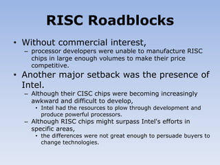 RISC Roadblocks
• Without commercial interest,
– processor developers were unable to manufacture RISC
chips in large enough volumes to make their price
competitive.
• Another major setback was the presence of
Intel.
– Although their CISC chips were becoming increasingly
awkward and difficult to develop,
• Intel had the resources to plow through development and
produce powerful processors.
– Although RISC chips might surpass Intel's efforts in
specific areas,
• the differences were not great enough to persuade buyers to
change technologies.
 
