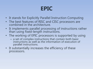 EPIC
• It stands for Explicitly Parallel Instruction Computing
• The best features of RISC and CISC processors are
combined in the architecture.
• It implements parallel processing of instructions rather
than using fixed-length instructions.
• The working of EPIC processors is supported by using
– a set of complex instructions that contain both basic
instructions as well as the information of execution of
parallel instructions.
• It substantially increases the efficiency of these
processors.
 