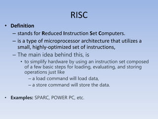 RISC
• Definition
– stands for Reduced Instruction Set Computers.
– is a type of microprocessor architecture that utilizes a
small, highly-optimized set of instructions,
– The main idea behind this, is
• to simplify hardware by using an instruction set composed
of a few basic steps for loading, evaluating, and storing
operations just like
– a load command will load data,
– a store command will store the data.
• Examples: SPARC, POWER PC, etc.
 