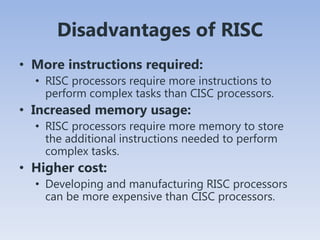 Disadvantages of RISC
• More instructions required:
• RISC processors require more instructions to
perform complex tasks than CISC processors.
• Increased memory usage:
• RISC processors require more memory to store
the additional instructions needed to perform
complex tasks.
• Higher cost:
• Developing and manufacturing RISC processors
can be more expensive than CISC processors.
 